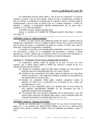 www.judobrasil.com.br
        Os competidores deverão saudar dentro e fora da área de competição e da área de
combate no começo e fim de cada combate. Depois de feita a saudação para a entrada na
área de combate, os competidores avançarão para as respectivas marcas e deverão saudar-se
simultaneamente e dar um passo em frente. Uma vez o combate terminado e o árbitro ter
atribuído o resultado, os competidores deverão simultaneamente dar um passo atrás e
saudarem-se. (ver Guião da Saudação) .
        O combate começará sempre na posição de pé.
        Apenas os membros da Comissão de Arbitragem poderão interromper o combate.
(ver Artigo 17)
----------------------------------------------------------------------------------------------------------
APÊNDICE Artigo 15 – Início do combate
        O árbitro e os juizes devem estar sempre em posição de iniciar o combate antes da
chegada dos competidores à área de combate. O árbitro deverá estar ao centro, dois metros
atrás da linha que separa os competidores no início do combate. O árbitro deve estar de
frente para a mesa dos cronometristas e marcadores.
        A saudação de pé (Ritsu-rei) efectuada pelos competidores, deverá ter um ângulo de
30º relativamente à cintura. Se os competidores não procederem à saudação, o árbitro
ordenará que o façam. Aqueles que se recusarem a fazê-lo, esse facto será comunicado ao
Director Desportivo da FIJ, ou ao Director do Torneio (ver Guião da Saudação).

ARTIGO 16 – ENTRADA EM NE-WAZA (TRABALHO NO SOLO)
        Os competidores poderão mudar de posição de pé para Ne-waza nos casos
seguintes, mas o árbitro poderá ordenar a ambos que retomem a posição de pé, se o
emprego da técnica não for contínuo:
        (A) Quando um competidor, depois de obter algum resultado com uma técnica de
             projecção, passa sem interrupção para Ne-waza e toma a ofensiva.
        (B) Quando um dos competidores cai no chão, depois da aplicação sem êxito duma
             técnica de projecção, o outro pode tirar vantagem da posição de desequilíbrio do
             seu oponente para levá-lo para o solo.
        (C) Quando um competidor obtém algum resultado considerável através da
             aplicação de Shime-waza ou Kansetsu-waza na posição de pé e muda sem
             interrupção para Ne-waza.
        (D) Quando um dos competidores leva o seu oponente para Ne-waza através de
             uma aplicação particularmente habilidosa de um movimento que não é
             qualificado enquanto técnica de projecção.
        (E) Em qualquer outro caso em que o competidor caia ou esteja prestes a cair, não
             coberto pelas subsecções precedentes deste artigo, o outro competidor pode tirar
             vantagem da posição do seu opositor, para entrar em Ne-waza.
----------------------------------------------------------------------------------------------------------
APÊNDICE Artigo 16 – Entrada em Ne-Waza
        Quando um competidor puxa o seu oponente para Ne-waza sem ser de acordo com o
artigo 16 e o seu oponente não aproveita para continuar em Ne-waza, o árbitro deverá
anunciar Matte, parará o combate e aplicará shido ao competidor que infringiu o artigo 27
(viii).


     telefax (55+11) 3815-3239             –      E-mail: cunha.koga@judobrasil.com.br                 21
 
