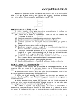www.judobrasil.com.br
        Quando um competidor puxa o seu oponente para Ne-waza sem ser de acordo com o
artigo 16 e o seu oponente aproveita para continuar em Ne-waza , o combate continuará
mas o árbitro aplicará shido ao competidor que infringiu o artigo 27 (viii).




ARTIGO 17 –APLICAÇÃO DE MATTE
        O árbitro anunciará Matte para interromper temporariamente o combate nos
seguintes casos, anunciando “Hajime” para recomeçar:
        (A) Quando um ou ambos os competidores saem da área de combate (ver
             “Excepções” no artigo 9).
        (B) Quando um ou ambos os competidores executam um dos actos proibidos.
        (C) Quando um ou ambos os competidores estão lesionados ou doentes.
        (D) Quando é necessário, para um ou para ambos os competidores, que ajustem o
             Judogi.
        (E) Quando em Ne-waza não se verifica um progresso aparente.
        (F) Quando um competidor retoma a posição de pé ou semi erguido da posição de
             Ne-waza suportando o seu oponente nas costas.
        (G) Quando um competidor permanece de pé, ou a partir de Ne-waza retoma a
             posição de pé e ergue o seu oponente que está de costas com a(s) sua(s) perna(s)
             à volta do corpo do competidor que está de pé, claramente do tapete.
        (H) Quando um competidor executa ou tenta executar Kansetsu-waza ou Shime-
             waza a partir da posição de pé e o resultado não é imediatamente aparente.
        (I) Em qualquer outro caso que o árbitro considere necessário.
        (J) Quando o árbitro e juizes ou a Comissão de Arbitragem desejem conferenciar.
----------------------------------------------------------------------------------------------------------
APÊNDICE Artigo 17 – Aplicação de Matte
        Ao anunciar Matte, o árbitro deve ter o cuidado de manter os competidores no seu
campo de visão, para o caso de eles não terem ouvido a voz de Matte e continuarem a
lutar.
        O árbitro não deverá anunciar Matte para evitar que os competidores saiam da área
de combate, a menos que a situação seja considerada perigosa.
        O árbitro não deverá anunciar Matte quando um competidor que escapou, por
exemplo a Osaekomi, Shime-waza, Kansetsu-waza, parece necessitar de um repouso ou
pede para descansar.
        O árbitro anunciará Matte quando um competidor que está deitado no tapete de
barriga para baixo, com o adversário às costas, consegue levantar-se e as suas mãos ficam
livres do tapete, indicando a perda de controle por parte do oponente.
        Se o árbitro se enganar e der Matte durante o Ne-waza e os competidores se
separarem em consequência disso, o árbitro e os juizes podem, se for possível, de acordo
com a regra de “maioria de três”, repor os competidores numa posição tão próxima quanto


     telefax (55+11) 3815-3239             –      E-mail: cunha.koga@judobrasil.com.br                 22
 