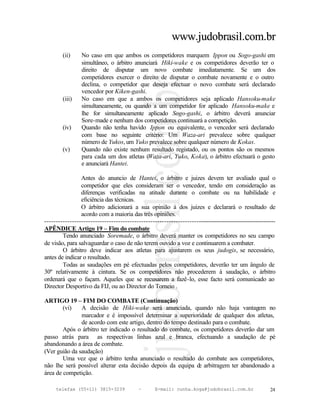 www.judobrasil.com.br
        (ii)     No caso em que ambos os competidores marquem Ippon ou Sogo-gashi em
                 simultâneo, o árbitro anunciará Hiki-wake e os competidores deverão ter o
                 direito de disputar um novo combate imediatamente. Se um dos
                 competidores exercer o direito de disputar o combate novamente e o outro
                 declina, o competidor que deseja efectuar o novo combate será declarado
                 vencedor por Kiken-gashi.
        (iii)    No caso em que a ambos os competidores seja aplicado Hansoku-make
                 simultaneamente, ou quando a um competidor for aplicado Hansoku-make e
                 lhe for simultaneamente aplicado Sogo-gashi, o árbitro deverá anunciar
                 Sore-made e nenhum dos competidores continuará a competição.
        (iv)     Quando não tenha havido Ippon ou equivalente, o vencedor será declarado
                 com base no seguinte critério: Um Waza-ari prevalece sobre qualquer
                 número de Yukos, um Yuko prevalece sobre qualquer número de Kokas.
        (v)      Quando não existe nenhum resultado registado, ou os pontos são os mesmos
                 para cada um dos atletas (Waza-ari, Yuko, Koka), o árbitro efectuará o gesto
                 e anunciará Hantei.

                Antes do anuncio de Hantei, o árbitro e juizes devem ter avaliado qual o
                competidor que eles consideram ser o vencedor, tendo em consideração as
                diferenças verificadas na atitude durante o combate ou na habilidade e
                eficiência das técnicas.
                O árbitro adicionará a sua opinião à dos juizes e declarará o resultado de
                acordo com a maioria das três opiniões.
----------------------------------------------------------------------------------------------------------
APÊNDICE Artigo 19 – Fim do combate
        Tendo anunciado Soremade, o árbitro deverá manter os competidores no seu campo
de visão, para salvaguardar o caso de não terem ouvido a voz e continuarem a combater.
        O árbitro deve indicar aos atletas para ajustarem os seus judogis, se necessário,
antes de indicar o resultado.
        Todas as saudações em pé efectuadas pelos competidores, deverão ter um ângulo de
30º relativamente à cintura. Se os competidores não procederem à saudação, o árbitro
ordenará que o façam. Aqueles que se recusarem a fazê-lo, esse facto será comunicado ao
Director Desportivo da FIJ, ou ao Director do Torneio .

ARTIGO 19 – FIM DO COMBATE (Continuação)
        (vi)   A decisão de Hiki-wake será anunciada, quando não haja vantagem no
               marcador e é impossível determinar a superioridade de qualquer dos atletas,
               de acordo com este artigo, dentro do tempo destinado para o combate.
        Após o árbitro ter indicado o resultado do combate, os competidores deverão dar um
passo atrás para as respectivas linhas azul e branca, efectuando a saudação de pé
abandonando a área de combate.
(Ver guião da saudação)
        Uma vez que o árbitro tenha anunciado o resultado do combate aos competidores,
não lhe será possível alterar esta decisão depois da equipa d arbitragem ter abandonado a
                                                               e
área de competição.

     telefax (55+11) 3815-3239             –      E-mail: cunha.koga@judobrasil.com.br                 24
 