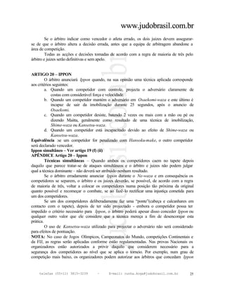 www.judobrasil.com.br
         Se o árbitro indicar como vencedor o atleta errado, os dois juizes devem assegurar-
se de que o árbitro altera a decisão errada, antes que a equipa de arbitragem abandone a
área de competição.
         Todas as acções e decisões tomadas de acordo com a regra de maioria de três pelo
árbitro e juizes serão definitivas e sem apelo.


ARTIGO 20 – IPPON
         O árbitro anunciará Ippon quando, na sua opinião uma técnica aplicada corresponde
aos critérios seguintes:
         a. Quando um competidor com controle, projecta o adversário claramente de
             costas com considerável força e velocidade.
         b. Quando um competidor mantém o adversário em Osaekomi-waza e este último é
             incapaz de sair da imobilização durante 25 segundos, após o anuncio de
             Osaekomi.
         c. Quando um competidor desiste, batendo 2 vezes ou mais com a mão ou pé ou
             dizendo Maitta, geralmente como resultado de uma técnica de imobilização,
             Shime-waza ou Kansetsu-waza.
         d. Quando um competidor está incapacitado devido ao efeito de Shime-waza ou
             Kansetsu-waza.
Equivalência :se um competidor for penalizado com Hansoku-make, o outro competidor
será declarado vencedor.
Ippon simultâneo – Ver artigo 19 (f) (ii)
APÊNDICE Artigo 20 – Ippon
         Técnicas simultâneas – Quando ambos os competidores caem no tapete depois
daquilo que parece tratar-se de ataques simultâneos e o árbitro e juizes não podem julgar
qual a técnica dominante – não deverá ser atribuído nenhum resultado.
         Se o árbitro erradamente anunciar Ippon durante o Ne-waza e em consequência os
competidores se separem, o árbitro e os juizes deverão, se possível, de acordo com a regra
de maioria de três, voltar a colocar os competidores numa posição tão próxima da original
quanto possível e recomeçar o combate, se ao fazê-lo rectificar uma injustiça cometida para
um dos competidores.
         Se um dos competidores deliberadamente faz uma “ponte”(cabeça e calcanhares em
contacto com o tapete), depois de ter sido projectado - embora o competidor possa ter
impedido o critério necessário para Ippon, o árbitro poderá apesar disso conceder Ippon ou
qualquer outro valor que ele considere que a técnica mereça a fim de desencorajar esta
prática.
         O uso de Kansetsu-waza utilizado para projectar o adversário não será considerado
para efeitos de pontuação.
NOTA: No caso de Jogos Olímpicos, Campeonatos do Mundo, competições Continentais e
da FIJ, as regras serão aplicadas conforme estão regulamentadas. Nas provas Nacionais os
organizadores estão autorizados a provir daquilo que considerem necessário para a
segurança dos competidores ao nível que se aplica o torneio. Por exemplo, num grau de
competição mais baixo, os organizadores podem autorizar aos árbitros que concedam Ippon


    telefax (55+11) 3815-3239        –      E-mail: cunha.koga@judobrasil.com.br          25
 