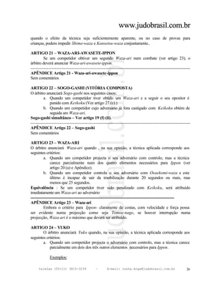 www.judobrasil.com.br
quando o efeito da técnica seja suficientemente aparente, ou no caso de provas para
crianças, podem impedir Shime-waza e Kansetsu-waza conjuntamente..

ARTIGO 21 – WAZA-ARI-AWASETE-IPPON
        Se um competidor obtiver um segundo Waza-ari num combate (ver artigo 23), o
árbitro deverá anunciar Waza-ari-awasete-ippon.
----------------------------------------------------------------------------------------------------------
APÊNDICE Artigo 21 - Waza-ari-awasete-ippon
Sem comentários

ARTIGO 22 – SOGO-GASHI (VITÓRIA COMPOSTA)
O árbitro anunciará Sogo-gashi nos seguintes casos:
        a. Quando um competidor tiver obtido um Waza-ari e a seguir o seu opositor é
            punido com Keikoku (Ver artigo 27 (c).)
        b. Quando um competidor cujo adversário já fora castigado com Keikoku obtém de
            seguida um Waza-ari.
Sogo-gashi simultâneo – Ver artigo 19 (f) (ii).
----------------------------------------------------------------------------------------------------------
APÊNDICE Artigo 22 – Sogo-gashi
Sem comentários

ARTIGO 23 – WAZA-ARI
O árbitro anunciará Waza-ari quando , na sua opinião, a técnica aplicada corresponde aos
seguintes critérios:
         a. Quando um competidor projecta o seu adversário com controlo, mas a técnica
              carece parcialmente num dos quatro elementos necessários para Ippon (ver
              artigo 20 (a) e Apêndice).
         b. Quando um competidor controla o seu adversário com Osaekomi-waza e este
              último é incapaz de sair da imobilização durante 20 segundos ou mais, mas
              menos que 25 segundos.
Equivalência : Se um competidor tiver sido penalizado com Keikoku, será atribuído
imediatamente um Waza-ari ao adversário
----------------------------------------------------------------------------------------------------------
APÊNDICE Artigo 23 – Waza-ari
         Embora o critério para Ippon- claramente de costas, com velocidade e força possa
ser evidente numa projecção como seja Tomoe-nage, se houver interrupção numa
projecção, Waza-ari é o máximo que deverá ser atribuído.

ARTIGO 24 – YUKO
        O árbitro anunciará Yuko quando, na sua opinião, a técnica aplicada corresponde aos
seguintes critérios:
        a. Quando um competidor projecta o adversário com controlo, mas a técnica carece
            parcialmente em dois dos três outros elementos necessários para Ippon.

            Exemplos:

     telefax (55+11) 3815-3239             –      E-mail: cunha.koga@judobrasil.com.br                 26
 