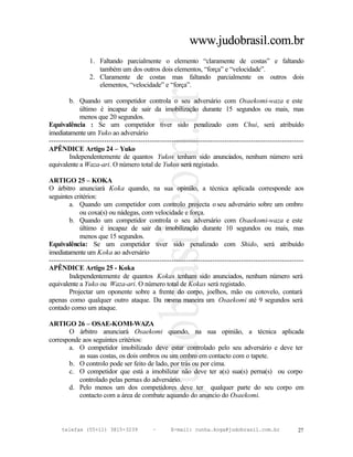 www.judobrasil.com.br
                1. Faltando parcialmente o elemento “claramente de costas” e faltando
                   também um dos outros dois elementos, “força” e “velocidade”.
                2. Claramente de costas mas faltando parcialmente os outros dois
                   elementos, “velocidade” e “força”.

        b. Quando um competidor controla o seu adversário com Osaekomi-waza e este
             último é incapaz de sair da imobilização durante 15 segundos ou mais, mas
             menos que 20 segundos.
Equivalência : Se um competidor tiver sido penalizado com Chui, será atribuído
imediatamente um Yuko ao adversário
----------------------------------------------------------------------------------------------------------
APÊNDICE Artigo 24 – Yuko
        Independentemente de quantos Yukos tenham sido anunciados, nenhum número será
equivalente a Waza-ari. O número total de Yukos será registado.

ARTIGO 25 – KOKA
O árbitro anunciará Koka quando, na sua opinião, a técnica aplicada corresponde aos
seguintes critérios:
        a. Quando um competidor com controlo projecta o seu adversário sobre um ombro
             ou coxa(s) ou nádegas, com velocidade e força.
        b. Quando um competidor controla o seu adversário com Osaekomi-waza e este
             último é incapaz de sair da imobilização durante 10 segundos ou mais, mas
             menos que 15 segundos.
Equivalência: Se um competidor tiver sido penalizado com Shido, será atribuído
imediatamente um Koka ao adversário
----------------------------------------------------------------------------------------------------------
APÊNDICE Artigo 25 - Koka
        Independentemente de quantos Kokas tenham sido anunciados, nenhum número será
equivalente a Yuko ou Waza-ari. O número total de Kokas será registado.
        Projectar um oponente sobre a frente do corpo, joelhos, mão ou cotovelo, contará
apenas como qualquer outro ataque. Da m          esma maneira um Osaekomi até 9 segundos será
contado como um ataque.

ARTIGO 26 – OSAE-KOMI-WAZA
       O árbitro anunciará Osaekomi quando, na sua opinião, a técnica aplicada
corresponde aos seguintes critérios:
       a. O competidor imobilizado deve estar controlado pelo seu adversário e deve ter
           as suas costas, os dois ombros ou um ombro em contacto com o tapete.
       b. O controlo pode ser feito de lado, por trás ou por cima.
       c. O competidor que está a imobilizar não deve ter a(s) sua(s) perna(s) ou corpo
           controlado pelas pernas do adversário.
       d. Pelo menos um dos competidores deve ter qualquer parte do seu corpo em
           contacto com a área de combate aquando do anuncio do Osaekomi.



     telefax (55+11) 3815-3239             –      E-mail: cunha.koga@judobrasil.com.br                 27
 