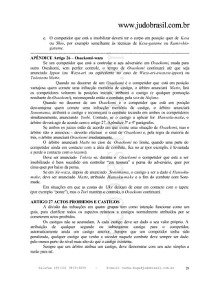 www.judobrasil.com.br
         e. O competidor que está a imobilizar deverá ter o corpo em posição quer de Kesa
              ou Shio, por exemplo semelhante às técnicas de Kesa-gatame ou Kami-shio-
              gatame.
----------------------------------------------------------------------------------------------------------
APÊNDICE Artigo 26 – Osaekomi-waza
         Se um competidor que está a controlar o seu adversário em Osaekomi, muda para
outro Oseakomi, sem perder controle, o tempo de Osaekomi continuará até que seja
anunciado Ippon (ou Waza-ari ou equivalente no caso de Waza-ari-awasete-ippon) ou
Toketa ou Matte.
                 Quando no decorrer de um Osaekomi é o competidor que está em posição
vantajosa quem comete uma infracção meritória de castigo, o árbitro anunciará Matte, fará
os competidores voltarem às posições iniciais, atribuirá o castigo (e qualquer pontuação
resultante do Osaekomi), recomeçando então o combate, pela voz de Hajime.
         Quando no decorrer de um Osaekomi é o competidor que está em posição
desvantajosa quem comete uma infracção meritória de castigo, o árbitro anunciará
Sonomama, atribuirá o castigo e recomeçará o combate tocando em ambos os competidores
simultaneamente, anunciando Yoshi. Contudo, se o castigo a aplicar for Hansoku-make, o
árbitro deverá agir de acordo com o artigo 27, Apêndice 3º e 4º parágrafos.
         Se ambos os juizes estão de acordo em que existe uma situação de Osaekomi, mas o
árbitro não o anunciou - deverão efectuar o sinal de Osaekomi e, pela regra da maioria de
três, o árbitro anunciará Osaekomi imediatamente.
         O árbitro anunciará Matte no caso de Osaekomi no limite, quando uma parte do
competidor ainda em contacto com a área de combate, f no ar (por exemplo, é levantada
                                                                  ica
e perde o contacto com o tatami).
         Deve ser anunciado Toketa se, durante o Osaekomi o competidor que está a ser
imobilizado é bem sucedido em controlar “em tesoura” a perna do adversário, quer por
cima quer por baixo da perna.
         Se em Ne-waza, depois de anunciado Sonomama, o castigo a ser a dado é Hansoku-
make, deve ser anunciado Matte, atribuído Hansoku-make e o fim do combate com Sore-
made.
         Em situações em que as costas do Uke deixam de estar em contacto com o tapete
(por exemplo “ponte”), mas o Tori mantém o controlo, o Osaekomi continuará.

ARTIGO 27 ACTOS PROIBIDOS E CASTIGOS
        A divisão das infracções em quatro grupos tem como intenção funcionar como um
guia, para clarificar todos os aspectos relativos a castigos normalmente atribuídos por se
cometerem actos proibidos.
        Os castigos não se acumulam. A cada castigo deve ser dado o seu valor próprio. A
atribuição de qualquer segundo ou subsequente castigo para o competidor,
automaticamente anula um castigo anterior. Sempre que um competidor tenha sido
penalizado, qualquer castigo que venha a suceder naquele combate deve sempre ser dado
pelo menos perto do nível mais alto do que o castigo existente.
        Sempre que um árbitro atribua um castigo, deve demonstrar com um acto simples a
razão para tal.


     telefax (55+11) 3815-3239             –      E-mail: cunha.koga@judobrasil.com.br                 28
 