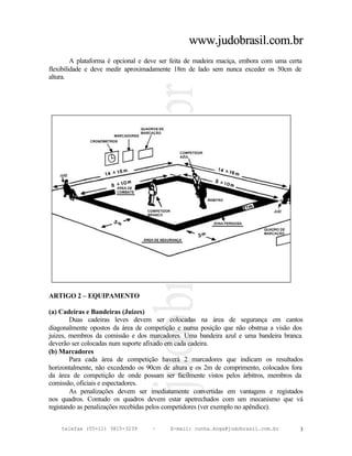 www.judobrasil.com.br
         A plataforma é opcional e deve ser feita de madeira maciça, embora com uma certa
flexibilidade e deve medir aproximadamente 18m de lado sem nunca exceder os 50cm de
altura.




ARTIGO 2 – EQUIPAMENTO

(a) Cadeiras e Bandeiras (Juizes)
        Duas cadeiras leves devem ser colocadas na área de segurança em cantos
diagonalmente opostos da área de competição e numa posição que não obstrua a visão dos
juizes, membros da comissão e dos marcadores. Uma bandeira azul e uma bandeira branca
deverão ser colocadas num suporte afixado em cada cadeira.
(b) Marcadores
        Para cada área de competição haverá 2 marcadores que indicam os resultados
horizontalmente, não excedendo os 90cm de altura e os 2m de comprimento, colocados fora
da área de competição de onde possam ser facilmente vistos pelos árbitros, membros da
comissão, oficiais e espectadores.
        As penalizações devem ser imediatamente convertidas em vantagens e registados
nos quadros. Contudo os quadros devem estar apetrechados com um mecanismo que vá
registando as penalizações recebidas pelos competidores (ver exemplo no apêndice).


    telefax (55+11) 3815-3239       –     E-mail: cunha.koga@judobrasil.com.br          3
 