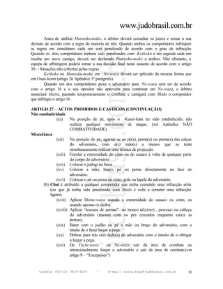 www.judobrasil.com.br
        Antes de atribuir Hansoku-make, o árbitro deverá consultar os juizes e tomar a sua
decisão de acordo com a regra de maioria de três. Quando ambos os competidores infrinjam
as regras em simultâneo cada um será penalizado de acordo com o grau de infracção.
Quando os dois competidores tenham sido penalizados com Keikoku e em seguida cada um
receba um novo castigo, deverá ser declarado Hansoku-make a ambos. Não obstante, a
equipa de arbitragem poderá tomar a sua decisão final neste assunto de acordo com o artigo
30 – Situações não cobertas pelas regras.
        Keikoku ou Hansoku-make em Ne-waza deverá ser aplicado da mesma forma que
em Osae-komi (artigo 26 Apêndice 3º parágrafo).
        Quando um dos competidores puxa o adversário para Ne-waza sem ser de acordo
com o artigo 16 e o seu opositor não aproveita para continuar em Ne-waza, o árbitro
anunciará Matte, parando temporariamente o combate e castigará com Shido o competidor
que infringiu o artigo 16.

ARTIGO 27 – ACTOS PROIBIDOS E CASTIGOS (CONTINUAÇÃO)
Não combatividade
              (xi)    Na posição de pé, após o Kumi-kata ter sido estabelecido, não
                      realizar qualquer movimento de ataque. (ver Apêndice NÃO
                      COMBATIVIDADE).
Miscelânea
              (xii) Na posição de pé, agarrar-se ao pé(s), perna(s) ou perna(s) das calças
                      do adversário, com a(s) mão(s) a menos que se tente
                      simultaneamente realizar uma técnica de projecção.
              (xiii) Enrolar a extremidade do cinto ou do casaco à volta de qualquer parte
                      do corpo do adversário.
              (xiv) Colocar o judogi na boca.
              (xv) Colocar a mão, braço, pé ou perna directamente na face do
                      adversário.
              (xvi) Colocar o pé ou perna no cinto, gola ou lapela do adversário.
      (b) Chui é atribuído a qualquer competidor que tenha cometido uma infracção séria
          (ou que já tenha sido penalizado com Shido e volte a cometer uma infracção
          ligeira).
              (xvii) Aplicar Shime-waza usando a extremidade do casaco ou cinto, ou
                      usando apenas os dedos.
              (xviii) Aplicar “tesoura de pernas” ao tronco (dojime) , pescoço ou cabeça
                      do adversário (tesoura com os pés cruzados enquanto estica as
                      pernas).
              (xix) Bater com o joelho ou pé a mão ou braço do adversário, com o
                      intuito de o fazer largar a pega.
              (xx) Dobrar para trás o(s) dedo(s) do adversário com o intuito de o obrigar
                      a largar a pega.
              (xxi) De Tachi-waza             ou Ne-waza sair da área de combate ou
                      intencionalmente forçar o adversário a sair da área de combate.(ver
                      artigo 9 – “Excepções”)


    telefax (55+11) 3815-3239       –      E-mail: cunha.koga@judobrasil.com.br        30
 