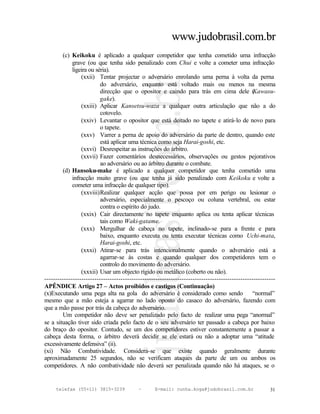 www.judobrasil.com.br
        (c) Keikoku é aplicado a qualquer competidor que tenha cometido uma infracção
             grave (ou que tenha sido penalizado com Chui e volte a cometer uma infracção
             ligeira ou séria).
                 (xxii) Tentar projectar o adversário enrolando uma perna à volta da perna
                          do adversário, enquanto está voltado mais ou menos na mesma
                          direcção que o opositor e caindo para trás em cima dele (             Kawasu-
                          gake).
                 (xxiii) Aplicar Kansetsu-waza a qualquer outra articulação que não a do
                          cotovelo.
                 (xxiv) Levantar o opositor que está deitado no tapete e atirá-lo de novo para
                          o tapete.
                 (xxv) Varrer a perna de apoio do adversário da parte de dentro, quando este
                          está aplicar uma técnica como seja Harai-goshi, etc.
                 (xxvi) Desrespeitar as instruções do árbitro.
                 (xxvii) Fazer comentários desnecessários, observações ou gestos pejorativos
                          ao adversário ou ao árbitro durante o combate.
        (d) Hansoku-make é aplicado a qualquer competidor que tenha cometido uma
             infracção muito grave (ou que tenha já sido penalizado com Keikoku e volte a
             cometer uma infracção de qualquer tipo).
                 (xxviii)Realizar qualquer acção que possa por em perigo ou lesionar o
                          adversário, especialmente o pescoço ou coluna vertebral, ou estar
                          contra o espírito do judo.
                 (xxix) Cair directamente no tapete enquanto aplica ou tenta aplicar técnicas
                          tais como Waki-gatame.
                 (xxx) Mergulhar de cabeça no tapete, inclinado-se para a frente e para
                          baixo, enquanto executa ou tenta executar técnicas como Uchi-mata,
                          Harai-goshi, etc.
                 (xxxi) Atirar-se para trás intencionalmente quando o adversário está a
                          agarrar-se às costas e quando qualquer dos competidores tem o
                          controlo do movimento do adversário.
                 (xxxii) Usar um objecto rígido ou metálico (coberto ou não).
----------------------------------------------------------------------------------------------------------
APÊNDICE Artigo 27 – Actos proibidos e castigos (Continuação)
(x)Executando uma pega alta na gola do adversário é considerado como sendo                     “normal”
mesmo que a mão esteja a agarrar no lado oposto do casaco do adversário, fazendo com
que a mão passe por trás da cabeça do adversário.
        Um competidor não deve ser penalizado pelo facto de realizar uma pega “anormal”
se a situação tiver sido criada pelo facto de o seu adversário ter passado a cabeça por baixo
do braço do opositor. Contudo, se um dos competidores estiver constantemente a passar a
cabeça desta forma, o árbitro deverá decidir se ele estará ou não a adoptar uma “atitude
excessivamente defensiva” (ii).
(xi) Não Combatividade. Considera-se que existe quando geralmente durante
aproximadamente 25 segundos, não se verificam ataques da parte de um ou ambos os
competidores. A não combatividade não deverá ser penalizada quando não há ataques, se o


     telefax (55+11) 3815-3239             –      E-mail: cunha.koga@judobrasil.com.br                 31
 