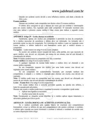 www.judobrasil.com.br
        Quando um acidente ocorre devido a uma influência exterior, será dada a decisão de
        Hiki-wake.
Exames médicos
        Durante um combate, cada competidor tem direito a dois (2) exames médicos.
        O árbitro deve assegurar-se que o número de vezes que um combate é interrompido
para um exame médico, fica registado para cada competidor. O marcador mostrará uma
cruz para indicar o primeiro exame médico e duas cruzes para indicar o segundo exame
médico.
----------------------------------------------------------------------------------------------------------
APÊNDICE Artigo 29 – Lesão, doença ou acidente
        Geralmente, apenas um médico por competidor é permitido na área de competição.
Se o médico necessitar de assistência o árbitro deve ser informado. Ao treinador não é
permitido entrar na área de competição. Se a presença do médico é para ser registada como
exame médico, o árbitro indicá-lo-á aos marcadores assim que o médico alcance o
competidor.
Excepções – Lesão menor (ver artigo 8 (xvii) exame simples).
        Se ocorrer um acidente menor (sangrar do nariz, unha partida, etc.) que necessite de
apoio médico, este deverá ser efectuado em menos de um minuto, mas tal será deixado à
consideração do árbitro.
Nota: O médico poderá tocar no competidor mas não o examinar.
Exame médico (ver artigo 8 (xvi) exame médico)
        A qualquer repetição da mesma lesão menor o médico deve ser chamado e um
exame médico registado.
        Se um competidor requerer um médico por uma lesão menor, esta deverá ser
registada como exame médico.
        Se um competidor for acidentalmente lesionado, por exemplo nenhum dos
competidores é culpado e o médico é chamado para efectuar um exame, esse deverá ser
registado.
Nota: O médico pode tocar no competidor para um exame, que deverá ser efectuado em
menos de um minuto, mas tal será deixado à consideração do árbitro.
Lesão – Exame livre (Ver artigo 8 (xviii) exame livre)
        Um exame médico livre é somente permitido quando, na opinião dos árbitros, a
lesão foi causada pelo adversário.
Durante este exame o médico pode tocar e examinar livremente o competidor e pode ainda:
        • Aplicar uma ligadura se necessário
        • Auxiliar numa lesão do escroto
Nota: Exceptuando as situações acima descritas, se o médico aplicar algum tratamento, o
adversário ganhará por Kiken-gashi.

ARTIGO 29 – LESÃO, DOENÇA OU ACIDENTE (CONTINUAÇÃO)
        Se o médico acreditado pela equipa, depois de examinar o(s) competidor(es)
lesionado(s), avisar os árbitros de que o(s) competidor(es) não podem continuar o combate,
o árbitro após consulta aos juizes terminará o combate e indicará o resultado de acordo com
as outras disposições deste artigo.


     telefax (55+11) 3815-3239             –      E-mail: cunha.koga@judobrasil.com.br                 33
 