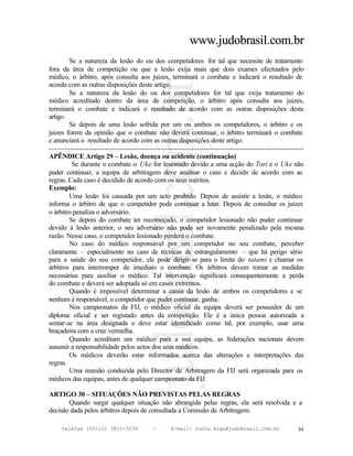 www.judobrasil.com.br
        Se a natureza da lesão do ou dos competidores for tal que necessite de tratamento
fora da área de competição ou que a lesão exija mais que dois exames efectuados pelo
médico, o árbitro, após consulta aos juizes, terminará o combate e indicará o resultado de
acordo com as outras disposições deste artigo.
        Se a natureza da lesão do ou dos competidores for tal que exija tratamento do
médico acreditado dentro da área de competição, o árbitro após consulta aos juizes,
terminará o combate e indicará o resultado de acordo com as outras disposições deste
artigo.
        Se depois de uma lesão sofrida por um ou ambos os competidores, o árbitro e os
juizes forem da opinião que o combate não deverá continuar, o árbitro terminará o combate
e anunciará o resultado de acordo com as outras disposições deste artigo.
----------------------------------------------------------------------------------------------------------
APÊNDICE Artigo 29 – Lesão, doença ou acidente (continuação)
         Se durante o combate o Uke for lesionado devido a uma acção do Tori e o Uke não
puder continuar, a equipa de arbitragem deve analisar o caso e decidir de acordo com as
regras. Cada caso é decidido de acordo com os seus méritos.
Exemplo:
        Uma lesão foi causada por um acto proibido. Depois de assistir a lesão, o médico
informa o árbitro de que o competidor pode continuar a lutar. Depois de consultar os juizes
o árbitro penaliza o adversário.
        Se depois do combate ter recomeçado, o competidor lesionado não puder continuar
devido à lesão anterior, o seu adversário não pode ser novamente penalizado pela mesma
razão. Nesse caso, o competidor lesionado perderá o combate.
        No caso do médico responsável por um competidor no seu combate, perceber
claramente – especialmente no caso de técnicas de estrangulamento – que há perigo sério
para a saúde do seu competidor, ele pode dirigir-se para o limite do tatami e chamar os
árbitros para interromper de imediato o combate. Os árbitros devem tomar as medidas
necessárias para auxiliar o médico. Tal intervenção significará consequentemente a perda
do combate e deverá ser adoptada só em casos extremos.
        Quando é impossível determinar a causa da lesão de ambos os competidores e se
nenhum é responsável, o competidor que puder continuar, ganha.
        Nos campeonatos da FIJ, o médico oficial da equipa deverá ser possuidor de um
diploma oficial e ser registado antes da competição. Ele é a única pessoa autorizada a
sentar-se na área designada e deve estar identificado como tal, por exemplo, usar uma
braçadeira com a cruz vermelha.
        Quando acreditam um médico para a sua equipa, as federações nacionais devem
assumir a responsabilidade pelos actos dos seus médicos.
        Os médicos deverão estar informados acerca das alterações e interpretações das
regras.
        Uma reunião conduzida pelo Director de Arbitragem da FIJ será organizada para os
médicos das equipas, antes de qualquer campeonato da FIJ.

ARTIGO 30 – SITUAÇÕES NÃO PREVISTAS PELAS REGRAS
       Quando surgir qualquer situação não abrangida pelas regras, ela será resolvida e a
decisão dada pelos árbitros depois de consultada a Comissão de Arbitragem.

     telefax (55+11) 3815-3239             –      E-mail: cunha.koga@judobrasil.com.br                 34
 