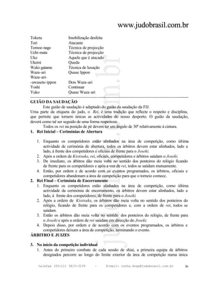 www.judobrasil.com.br
Toketa                   Imobilização desfeita
Tori                     Atacante
Tomoe-nage               Técnica de projecção
Uchi-mata                Técnica de projecção
Uke                      Aquele que é atacado
Ukemi                    Queda
Waki-gatame              Técnica de luxação
Waza-ari                 Quase Ippon
Waza-ari-
-awasete-ippon           Dois Waza-ari
Yoshi                    Continuar
Yuko                     Quase Waza-ari
----------------------------------------------------------------------------------------------------------
GUIÃO DA SAUDAÇÃO
        Este guião de saudação é adaptado do guião da saudação da FIJ.
Uma parte da etiqueta do judo, o Rei, é uma tradição que reflecte o respeito e disciplina,
que permite que tornem únicas as actividades do nosso desporto. O guião da saudação,
deverá como tal ser seguido de uma forma respeitosa.
        Todos os rei na posição de pé devem ter um ângulo de 30º relativamente à cintura.
1. Rei Inicial – Cerimónias de Abertura

   1. Enquanto os competidores estão alinhados na área de competição, como última
      actividade de cerimónia de abertura, todos os árbitros devem estar alinhados, lado a
      lado, à frente dos competidores e oficiais de frente para o Joseki.
   2. Após a ordem de Kiotsuke, rei, oficiais, competidores e árbitros saúdam o Joseki.
   3. De imediato, os á   rbitros dão meia volta no sentido dos ponteiros do relógio ficando
      de frente para os competidores e após a voz de rei, todos se saúdam mutuamente.
   4. Então, por ordem e de acordo com os eventos programados, os árbitros, oficiais e
      competidores abandonam a área de competição para que o torneio comece.
2. Rei Final – Cerimónia de Encerramento
   1. Enquanto os competidores estão alinhados na área de competição, como última
      actividade da cerimónia de encerramento, os árbitros devem estar alinhados, lado a
      lado, à frente dos competidores, de frente para o Joseki.
   2. Após a ordem de Kiotsuke, os árbitros dão meia volta no sentido dos ponteiros do
      relógio, ficando de frente para os competidores e, com a ordem de rei, todos se
      saúdam.
   3. Então os árbitros dão meia volta no sentido dos ponteiros do relógio, de frente para
      o Joseki e após a ordem de rei saúdam em direcção do Joseki.
   4. Depois disso, por ordem e de acordo com os eventos programados, os árbitros e
      competidores deixam a área de competição, terminando o evento.
ÁRBITRO E JUIZES

3. No início da competição individual
   1. Antes do primeiro combate de cada sessão de shiai, a primeira equipa de árbitros
      designados percorre ao longo do limite exterior da área de competição numa única

     telefax (55+11) 3815-3239             –      E-mail: cunha.koga@judobrasil.com.br                 36
 
