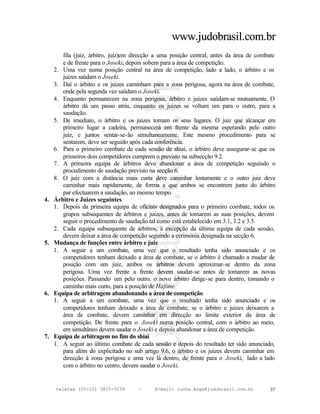 www.judobrasil.com.br
        fila (juiz, árbitro, juiz)em direcção a uma posição central, antes da área de combate
        e de frente para o Joseki, depois sobem para a área de competição.
     2. Uma vez numa posição central na área de competição, lado a lado, o árbitro e os
        juizes saúdam o Joseki.
     3. Daí o árbitro e os juizes caminham para a zona perigosa, agora na área de combate,
        onde pela segunda vez saúdam o Joseki.
     4. Enquanto permanecem na zona perigosa, árbitro e juizes saúdam-se mutuamente. O
        árbitro dá um passo atrás, enquanto os juizes se voltam um para o outro, para a
        saudação.
     5. De imediato, o árbitro e os juizes tomam os seus lugares. O juiz que alcançar em
        primeiro lugar a cadeira, permanecerá em frente da mesma esperando pelo outro
        juiz, e juntos sentar-se-ão simultaneamente. Este mesmo procedimento para se
        sentarem, deve ser seguido após cada conferência.
     6. Para o primeiro combate de cada sessão de shiai, o árbitro deve assegurar-se que os
        primeiros dois competidores cumprem o previsto na subsecção 9.2.
     7. A primeira equipa de árbitros deve abandonar a área de competição seguindo o
        procedimento de saudação previsto na secção 6.
     8. O juiz com a distância mais curta deve caminhar lentamente e o outro juiz deve
        caminhar mais rapidamente, de forma a que ambos se encontrem junto do árbitro
        par efectuarem a saudação, ao mesmo tempo.
4.   Árbitro e Juizes seguintes
     1. Depois da primeira equipa de oficiais designados para o primeiro combate, todos os
        grupos subsequentes de árbitros e juizes, antes de tomarem as suas posições, devem
        seguir o procedimento de saudação tal como está estabelecido em 3.1, 3.2 e 3.5.
     2. Cada equipa subsequente de árbitros, à excepção da última equipa de cada sessão,
        devem deixar a área de competição seguindo a cerimónia designada na secção 6.
5.   Mudança de funções entre árbitro e juiz
     1. A seguir a um combate, uma vez que o resultado tenha sido anunciado e os
        competidores tenham deixado a área de combate, se o árbitro é chamado a mudar de
        posição com um juiz, ambos os árbitros devem aproximar-se dentro da zona
        perigosa. Uma vez frente a frente devem saudar-se antes de tomarem as novas
        posições. Passando um pelo outro, o novo árbitro dirige-se para dentro, tomando o
        caminho mais curto, para a posição de Hajime.
6.   Equipa de arbitragem abandonando a área de competição
     1. A seguir a um combate, uma vez que o resultado tenha sido anunciado e os
        competidores tenham deixado a área de combate, se o árbitro e juizes deixarem a
        área de combate, devem caminhar em direcção ao limite exterior da área de
        competição. De frente para o Joseki numa posição central, com o árbitro ao meio,
        em simultâneo devem saudar o Joseki e depois abandonar a área de competição.
7.   Equipa de arbitragem no fim do shiai
     1. A seguir ao último combate de cada sessão e depois do resultado ter sido anunciado,
        para além do explicitado no sub artigo 9.6, o árbitro e os juizes devem caminhar em
        direcção à zona perigosa e uma vez lá dentro, de frente para o Joseki, lado a lado
        com o árbitro no centro, devem saudar o Joseki.


     telefax (55+11) 3815-3239        –      E-mail: cunha.koga@judobrasil.com.br         37
 