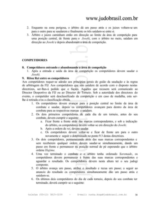www.judobrasil.com.br
   2. Enquanto na zona perigosa, o árbitro dá um passo atrás e os juizes voltam-se um
      para o outro para se saudarem e finalmente os três saúdam-se entre si.
   3. Árbitro e juizes caminham então em direcção ao limite da área de competição para
      uma posição central, de frente para o Joseki, com o árbitro no meio, saúdam em
      direcção ao Joseki e depois abandonam a área de competição.




COMPETIDORES

8. Competidores entrando e abandonando a área de competição
    1. Após a entrada e saída da área de competição os competidores devem saudar o
         Joseki.
9. Ritsu Rei entre os competidores
Aos competidores requer-se adesão aos princípios gerais do guião da saudação e às regras
de arbitragem da FIJ. Aos competidores que não saúdem de acordo com o disposto nestas
directrizes, ser-lhes-á pedido que o façam. Aqueles que recusem será comunicado ao
Director Desportivo da FIJ ou ao Director do Torneio. Sob a autoridade dos directores do
evento, o competidor será desclassificado da competição e em caso de medalha, esta ser-
lhe-á retirada e/ou a classificação obtida.
         1. Os competidores devem avançar para a posição central no limite da área de
             combate e saudar, depois os competidores avançam para dentro da área de
             combate para as respectivas marcas e saúdam.
         2. Os dois primeiros competidores de cada dia de um torneio, antes do seu
             combate, devem cumprir o seguinte:
                 a. Ficar frente a frente atrás das marcas correspondentes, e sob a indicação
                     do árbitro, os competidores devem voltar-se em direcção do Joseki.
                 b. Após a ordem de rei, devem saudar.
                 c. Os competidores devem voltar-se e ficar de frente um para o outro
                     novamente e seguir o determinado no ponto 9.3 destas directrizes.
         3. Os dois competidores, permanecendo atrás das suas marcas correspondentes e
             sem receberem qualquer ordem devem saudar-se simultaneamente, dando um
             passo em frente e permanecer na posição normal de pé esperando que o árbitro
             ordene Hajime.
         4. Uma vez terminado o combate e o árbitro tenha ordenado Soremade, os
             competidores devem permanecer à frente das suas marcas correspondentes e
             aguardar o resultado. Os competidores devem nesta altura ter o seu judogi
             composto.
         5. O árbitro avança um passo, atribui o resultado e recua um passo; a seguir ao
             anuncio do resultado os competidores simultaneamente dão um passo atrás e
             saúdam-se.
         6. Os últimos dois competidores do dia de cada torneio, depois do seu combate ter
             terminado, deverá cumprir-se o seguinte:


    telefax (55+11) 3815-3239        –      E-mail: cunha.koga@judobrasil.com.br          38
 
