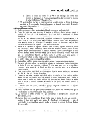 www.judobrasil.com.br
                 a. Depois de seguir os pontos 9.4 e 9.5 e por indicação do árbitro para
                     ficarem de frente para o Joseki, os competidores devem seguir o disposto
                     de (a) e (b) do ponto 9.2 e depois 9.7.
        7. Os competidores movem-se para trás para a posição central no limite da área de
            combate e devem saudar, depois abandonam a área de competição de acordo
            com o previsto no artigo 8.
10. Competição por equipas
    1. Cada combate entre duas equipas é considerado como uma sessão de shiai.
    2. Antes do início de cada combate de equipas o árbitro e juizes devem seguir os
        pontos 3.1, 3.2, 3.3 e 3.4, depois 10.4, 10.5, 10.6, 10.7 e finalmente 3.5 destas
        directrizes.
    3. No fim de cada combate de equipas, o árbitro e juizes devem seguir os pontos 10.9,
        10.10, 10.11 e 10.12 deste guião. Depois devem caminhar para a zona perigosa para
        uma posição central de frente para o Joseki e saudar em simultâneo. Depois desta
        saudação continuam com o ponto 7.2 e 7.3 destas directrizes.
    4. Antes de o combate de equipas começar, com o árbitro e juizes alinhados, juntos
        uns dos outros, com o árbitro ao centro e os três de frente para o Joseki, as duas
        equipas devem saudar-se dentro da área de combate. Depois avançam para as suas
        marcas, frente a frente, o árbitro ordena com as mãos esticadas e voltadas para cima,
        que os competidores fiquem de frente para o Joseki. Após este gesto, os
        competidores voltam-se então para o Joseki, permanecendo numa só fila.
    5. O árbitro ordena rei e os competidores saúdam.
    6. De imediato o árbitro indica aos competidores para se voltarem uns para os outros.
    7. De novo o árbitro ordena rei, as equipas saúdam-se mutuamente e deslocam-se para
        o limite da área de combate e saúdam. É tido com certo que os competidores
        executam nova saudação no limite da área de combate antes de a abandonar
        completamente.
    8. Para cada combate individual, os competidores deverão seguir o disposto nos pontos
        9.1, 9.4, 9.5, 9.6, e 9.7 destas directrizes.
    9. Depois de todos os combates individuais terem terminado, as duas equipas alinham
        dentro da área de combate, nas suas marcas de frente uma para a outra. Árbitro e
        juizes, com o árbitro ao centro, alinham ao lado uns dos outros ficando de frente
        para o Joseki e equipas alinhadas. O árbitro dá um passo em frente e anuncia o
        resultado.
    10. O árbitro recua um passo, voltando à posição original e ordena rei. As equipas
        saúdam-se.
    11. Então o árbitro com um gesto como consta em 10.4, indica aos competidores que se
        voltem para o Joseki permanecendo numa fila única.
    12. De imediato o árbitro ordena rei e em simultâneo os competidores saúdam em
        direcção ao Joseki.
    13. Depois disto os competidores devem voltar para o limite da área de combate e
        saudar. É tido com certo que, antes de abandonar completamente a área de
        competição, os competidores devem saudar novamente o Joseki, do limite da área
        de competição.


    telefax (55+11) 3815-3239        –      E-mail: cunha.koga@judobrasil.com.br          39
 