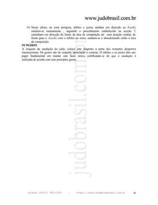 www.judobrasil.com.br
    14. Nessa altura, na zona perigosa, árbitro e juizes saúdam em direcção ao Joseki,
        saúdam-se mutuamente , seguindo o procedimento estabelecido na secção 7,
        caminham em direcção do limite da área de competição até uma posição central, de
        frente para o Joseki, com o árbitro ao meio, saúdam-se e abandonando então a área
        de competição.
SUMÁRIO
A etiqueta da saudação do judo, coloca este desporto à parte dos restantes desportos
internacionais. Os gestos são de respeito, apreciação e cortesia. O árbitro e os juizes têm um
papel fundamental em manter este facto único, certificando-se de que a saudação é
realizada de acordo com este princípios gerais.




    telefax (55+11) 3815-3239         –     E-mail: cunha.koga@judobrasil.com.br           40
 