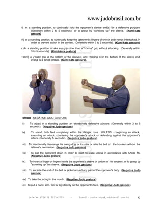 www.judobrasil.com.br
v) In a standing position, to continually hold the opponent's sleeve end(s) for a defensive purpose
        (Generally within 3 to 5 seconds) or to grasp by "screwing up" the sleeve. (Kumi-kata
        gesture)

vi) In a standing position, to continually keep the opponent's fingers of one or both hands interlocked, in
          order to prevent action in the contest. (Generally within 3 to 5 seconds). (Kumi-kata gesture)

x) In a standing position to take any grip other than a "normal" grip without attacking. (Generally within
         3 to 5 seconds). (Kumi-kata gesture)

Taking a ¡°pistol grip at the bottom of the sleeve¡± and ¡°folding over the bottom of the sleeve end
        over¡± is a direct SHIDO. (Kumi-kata gesture).




 SHIDO - NEGATIVE JUDO GESTURE

 ii)      To adopt in a standing position an excessively defensive posture. (Generally within 3 to 5
          seconds). (Negative Judo gesture)

 iv)       To stand, both feet completely within the danger zone UNLESS - beginning an attack,
           executing an attack, countering the opponent's attack or defending against the opponent's
           attack. (Generally 5 seconds). (Negative judo gesture).

 vii)    To intentionally disarrange his own judogi or to untie or retie the belt or the trousers without the
           referee's permission. (Negative judo gesture)

 viii)    To pull the opponent down in order to start ne-waza unless in accordance with Article 16.
          (Negative Judo gesture)

 ix)     To insert a finger or fingers inside the opponent's sleeve or bottom of his trousers, or to grasp by
          "screwing up" his sleeve. (Negative Judo gesture)

 xiii) To encircle the end of the belt or jacket around any part of the opponent's body. (Negative Judo
        gesture)

 xiv) To take the judogi in the mouth. (Negative Judo gesture)

 xv) To put a hand, arm, foot or leg directly on the opponent's face. (Negative Judo gesture)



         telefax (55+11) 3815-3239            –       E-mail: cunha.koga@judobrasil.com.br                42
 