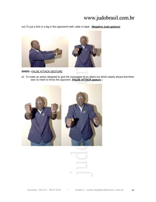 www.judobrasil.com.br
xvi) To put a foot or a leg in the opponent's belt, collar or lapel. (Negative Judo gesture)




SHIDO –FALSE ATTACK GESTURE

iii) To make an action designed to give the impression of an attack but which clearly shows that there
         was no intent to throw the opponent. (FALSE ATTACK gesture.)




     telefax (55+11) 3815-3239            –       E-mail: cunha.koga@judobrasil.com.br             43
 