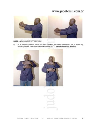 www.judobrasil.com.br




SHIDO –NON-COMBATIVITY GESTURE

xi)   In a standing position, before or after kumi-kata has been established, not to make any
      attacking moves. (See Appendix NON-COMBATIVITY). (Non-Combativity gesture)




      telefax (55+11) 3815-3239       –     E-mail: cunha.koga@judobrasil.com.br           44
 