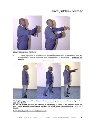 www.judobrasil.com.br




 CHUI STEPPING OUT GESTURE

vi)        From tachi-waza or ne-waza to go outside the contest area or intentionally force the
       opponent to go outside the contest area. (See Article 9 - "Exceptions"). (Stepping out
       gesture)




 Kicking the opponent with no intent to throw or to set up the opponent is a penalty of Chui.
 2001 July - Munich
                                                          st
 All the six (6) new gestures will be used as of January 1 , 2002. It will be used during the
 2002 Junior World Championships followed by future World Championships. 2001 July -
 Munich
                                   st
 Article 27 (x) Appendix remove the 1 paragraph.



      telefax (55+11) 3815-3239         –      E-mail: cunha.koga@judobrasil.com.br          45
 
