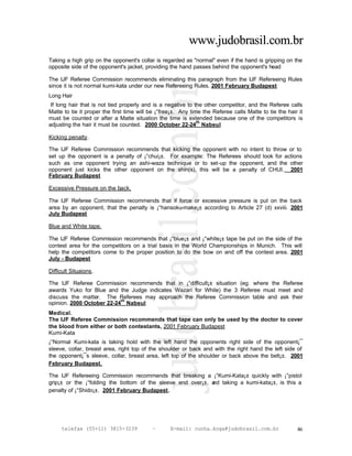 www.judobrasil.com.br
Taking a high grip on the opponent's collar is regarded as "normal" even if the hand is gripping on the
opposite side of the opponent's jacket, providing the hand passes behind the opponent's head

The IJF Referee Commission recommends eliminating this paragraph from the IJF Refereeing Rules
since it is not normal kumi-kata under our new Refereeing Rules. 2001 February Budapest
Long Hair
 If long hair that is not tied properly and is a negative to the other competitor, and the Referee calls
Matte to tie it proper the first time will be ¡°free¡±. Any time the Referee calls Matte to tie the hair it
must be counted or after a Matte situation the time is extended because one of the competitors is
                                                               th
adjusting the hair it must be counted. 2000 October 22-24 Nabeul

Kicking penalty.

The IJF Referee Commission recommends that kicking the opponent with no intent to throw or to
set up the opponent is a penalty of ¡°chui¡±. For example: The Referees should look for actions
such as one opponent trying an ashi-waza technique or to set-up the opponent, and the other
opponent just kicks the other opponent on the shin(s), this will be a penalty of CHUI. 2001
February Budapest

Excessive Pressure on the back.

The IJF Referee Commission recommends that if force or excessive pressure is put on the back
area by an opponent, that the penalty is ¡°hansoku-make¡± according to Article 27 (d) xxviii. 2001
July Budapest

Blue and White tape.

The IJF Referee Commission recommends that ¡°blue¡± and ¡°white¡± tape be put on the side of the
contest area for the competitors on a trial basis in the World Championships in Munich. This will
help the competitors come to the proper position to do the bow on and off the contest area. 2001
July - Budapest

Difficult Situaions.

The IJF Referee Commission recommends that in ¡°difficult¡± situation (eg. where the Referee
awards Yuko for Blue and the Judge indicates Wazari for White) the 3 Referee must meet and
discuss the matter. The Referees may approach the Referee Commission table and ask their
                           th
opinion. 2000 October 22-24 Nabeul
Medical.
The IJF Referee Commission recommends that tape can only be used by the doctor to cover
the blood from either or both contestants, 2001 February Budapest
Kumi-Kata
¡°Normal Kumi-kata is taking hold with the left hand the opponents right side of the opponent¡¯
sleeve, collar, breast area, right top of the shoulder or back and with the right hand the left side of
the opponent¡¯s sleeve, collar, breast area, left top of the shoulder or back above the belt¡±. 2001
February Budapest.

The IJF Refereeing Commission recommends that breaking a ¡°Kumi-Kata¡± quickly with ¡°pistol
grip¡± or the ¡°folding the bottom of the sleeve end over¡±, a taking a kumi-kata¡±, is this a
                                                             nd
penalty of ¡°Shido¡±. 2001 February Budapest.




     telefax (55+11) 3815-3239             –       E-mail: cunha.koga@judobrasil.com.br                 46
 