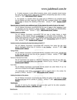 www.judobrasil.com.br
        a. It maybe necessary in some difficult situations where, which competitor should receive
        the score, the referee should point to the competitors corresponding tape (blue or white).
                 st                          th
        January 1 , 2001. 2000 October 22-24 Nabeul

        b. For example, in a situation where one Judge gives an IPPON for one contestant (blue)
        and the Referee and other Judge give YUKO to the other contestant (white)), the 3 referee
                                                                     st                         th
        should meet to discuss the awarding of the score. January 1 , 2001. October 22-24
        Nabeul
Special spray on hand to give additional grip, is this against the spirit of judo or fair play?
        The IJF Referee Commission recommends that any type of spray or other solutions, to give
        an advantage over the opponent is strictly prohibited. Article 27 (d) xxviii Hansoku-Make,
                                             st                          th
        against the spirit of Judo. January 1 , 2001. 2000 October 22-24 Nabeul
Rubber brace on ankles.
        The IJF Referee Commission recommends that any type of rubber braces or elastic
        bandages or other material that give an advantage to a competitor will be prohibited. The
        judogi control personnel must check the competitors during judogi control and the Referee
        are the final check prior to hajime. Article 27 (d) xxviii Hansoku-Make against the spirit of
                         st                     th
        Judo. January 1 , 2001. October 22-24 Nabeul

Control in terms of scissoring the legs from below in Osaekomi

        The IJF Referee Commission recommends that scissoring from below like tate shiho
                                                                                    st
        gatame (feet/ankle) without loss of ¡°control¡± is not ¡°toketa¡±. January 1 , 2001. 2000
                      th
        October 22-24 Nabeul
Tying of hair.
        The IJF Referee Commission recommends that the competitors will be given one free time
                                                                                       st
        to retie their hair and the next time will be a penalty of ¡°shido¡±. January 1 , 2001. 2000
                        th
        October 22-24 Nabeul
Normal or Standard Kumi Kata
        The IJF Commission has agreed on ¡°Normal or Standard¡± kumi kata and any other grip,
                                                                                       st
        the competitor must attack within 3 to 5 seconds. Article 27 (a) (x). January 1 , 2001. 2000
                       th
        October 22-24 Nabeul
Kumi Kata
        The IJF Referee Commission recommends that the present rule under Article 27 (a) i be
        used and to change the word hold to ¡°kumi-kata¡±.

        ¡°To intentionally avoid taking a kumi-kata in order to prevent action in the contest, the
                                       st                         th
        penalty is ¡°shido¡±. January 1 , 2001. 2000 October 22-24 Nabeul

Holding the bottom of the sleeve.

        The IJF Referee Commission recommends that, holding the bottom of the sleeve by folding
                                                                     st                         th
        the sleeve end over will be a penalty of ¡°shido¡±. January 1 , 2001. 2000 October 22-24
        Nabeul
Vomit types
        Any type of vomit by the competitor will result in kiken gachi for the other competitor.
        Confirmed again in Rome – 2000 March #19

Kata-Guruma


     telefax (55+11) 3815-3239           –      E-mail: cunha.koga@judobrasil.com.br              48
 