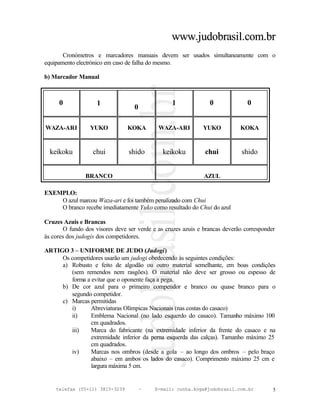 www.judobrasil.com.br
       Cronómetros e marcadores manuais devem ser usados simultaneamente com o
equipamento electrónico em caso de falha do mesmo.

b) Marcador Manual



     0              1                            1              0              0
                                   0

WAZA-ARI         YUKO           KOKA        WAZA-ARI          YUKO          KOKA


  keikoku         chui          shido         keikoku         chui           shido


                BRANCO                                        AZUL

EXEMPLO:
    O azul marcou Waza-ari e foi também penalizado com Chui
    O branco recebe imediatamente Yuko como resultado do Chui do azul

Cruzes Azuis e Brancas
       O fundo dos visores deve ser verde e as cruzes azuis e brancas deverão corresponder
às cores dos judogis dos competidores.

ARTIGO 3 – UNIFORME DE JUDO (Judogi)
     Os competidores usarão um judogi obedecendo às seguintes condições:
     a) Robusto e feito de algodão ou outro material semelhante, em boas condições
        (sem remendos nem rasgões). O material não deve ser grosso ou espesso de
        forma a evitar que o oponente faça a pega.
     b) De cor azul para o primeiro competidor e branco ou quase branco para o
        segundo competidor.
     c) Marcas permitidas
        i)      Abreviaturas Olímpicas Nacionais (nas costas do casaco)
        ii)     Emblema Nacional (no lado esquerdo do casaco). Tamanho máximo 100
                cm quadrados.
        iii)    Marca do fabricante (na extremidade inferior da frente do casaco e na
                extremidade inferior da perna esquerda das calças). Tamanho máximo 25
                cm quadrados.
        iv)     Marcas nos ombros (desde a gola – ao longo dos ombros – pelo braço
                abaixo – em ambos os lados do casaco). Comprimento máximo 25 cm e
                largura máxima 5 cm.


    telefax (55+11) 3815-3239          –   E-mail: cunha.koga@judobrasil.com.br          5
 