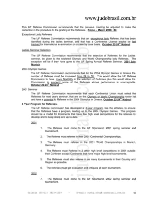 www.judobrasil.com.br
This IJF Referee Commission recommends that the previous meeting be adjusted to make the
correction in the procedure to the grading of the Referees. Rome – March 2000. #4
Exceptional Lady Referees
       The IJF Referee Commission recommends that an exceptional lady Referee, that has been
       identified during the ladies seminar, and that has a Continental License maybe be fast
                                                                                   th
       tracked for International examination on a case by case basis. October 22-24 Nabeul

Ladies Seminar Selection.

       The IJF Referee Commission recommends that the selection of Referees for the Ladies
       seminar, be given to the roistered Olympic and World Championship lady Referees. The
       exception will be if they have gone to the IJF Spring Annual Referee Seminar. 2001 July
       Munich
2004 Olympic Games
       The IJF Referee Commission recommends that for the 2004 Olympic Games in Greece the
       number of Referee must be increased from 24 to 30. This would allow the IJF Referee
       Commission to have more flexibility in the selection of Referees plus this would allow the
       Commission to suspend some of the Referees whose performance is unacceptable.
                     th
       October 22-24 Nabeul
2001 Seminar
       The IJF Referee Commission recommends that each Continental Union must select the
       Referees for next years seminar, that are on the Olympic or World Championship roster list
                                                                                    th
       and have a potential to Referee in the 2004 Olympics in Greece. October 22-24 Nabeul
4 Year Program for Referees.
       The IJF Referee Commission has developed a 4-year program, like the athletes, to ensure
       that the Referees have a program, leading up to the 2004 Olympic Games. This program
       should be a model for Continents that have few high level competitions for the referees to
       develop and to keep sharp and up-to-date.

       2001

               1.     The Referee must come to the IJF Sponsored 2001 spring seminar and
                    tournament.

               2.    The Referee must referee in their 2001 Continental Championships.

               3.    The Referee must referee in the 2001 World Championships in Munich,
                    Germany.

               4.     The Referee must Referee in 2 other high level competitions in 2001 outside
                    their Continent except Continents that have major high level tournaments.

               5.    The Referees must also referee in as many tournaments in their Country and
                    Region as possible.

               6.    The referees must get evaluation and critiques at each tournament.

       2002

               7.     The Referee must come to the IJF Sponsored 2002 spring seminar and
                    tournament.



    telefax (55+11) 3815-3239           –      E-mail: cunha.koga@judobrasil.com.br            50
 