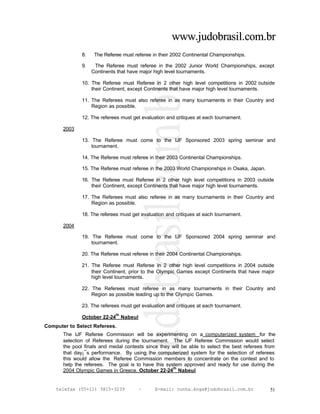 www.judobrasil.com.br
               8.    The Referee must referee in their 2002 Continental Championships.

               9.    The Referee must referee in the 2002 Junior World Championships, except
                    Continents that have major high level tournaments.

               10. The Referee must Referee in 2 other high level competitions in 2002 outside
                   their Continent, except Continents that have major high level tournaments.

               11. The Referees must also referee in as many tournaments in their Country and
                   Region as possible.

               12. The referees must get evaluation and critiques at each tournament.

       2003

               13. The Referee must come to the IJF Sponsored 2003 spring seminar and
                   tournament.

               14. The Referee must referee in their 2003 Continental Championships.

               15. The Referee must referee in the 2003 World Championships in Osaka, Japan.

               16. The Referee must Referee in 2 other high level competitions in 2003 outside
                   their Continent, except Continents that have major high level tournaments.

               17. The Referees must also referee in as many tournaments in their Country and
                   Region as possible.

               18. The referees must get evaluation and critiques at each tournament.

       2004

               19. The Referee must come to the IJF Sponsored 2004 spring seminar and
                   tournament.

               20. The Referee must referee in their 2004 Continental Championships.

               21. The Referee must Referee in 2 other high level competitions in 2004 outside
                   their Continent, prior to the Olympic Games except Continents that have major
                   high level tournaments.

               22. The Referees must referee in as many tournaments in their Country and
                   Region as possible leading up to the Olympic Games.

               23. The referees must get evaluation and critiques at each tournament.
                              th
               October 22-24 Nabeul
Computer to Select Referees.
       The IJF Referee Commission will be experimenting on a computerized system for the
       selection of Referees during the tournament. The IJF Referee Commission would select
       the pool finals and medal contests since they will be able to select the best referees from
       that day¡¯s performance. By using the computerized system for the selection of referees
       this would allow the Referee Commission members to concentrate on the contest and to
       help the referees. The goal is to have this system approved and ready for use during the
                                                      th
       2004 Olympic Games in Greece. October 22-24 Nabeul


    telefax (55+11) 3815-3239           –      E-mail: cunha.koga@judobrasil.com.br            51
 