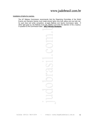 www.judobrasil.com.br
Installation of lights for coaches.

        The IJF Referee Commission recommends that the Organizing Committee of the World
        Events and Olympics Games must install colored lights (one bulb yellow and one bulb red,
        for each blue and white competitor), at each Referee and Sports Commission table. If
        either light goes on, the Referee must call ¡°Matte¡± and draw the attention of the ¡°coach¡±
        in question to the Commission table. 2001 February Budapest.




     telefax (55+11) 3815-3239           –      E-mail: cunha.koga@judobrasil.com.br              52
 