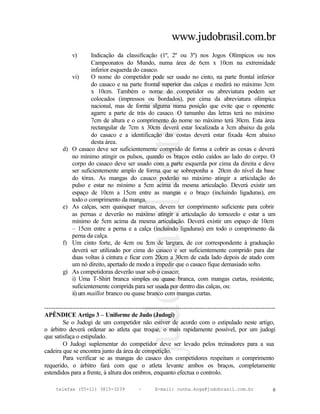 www.judobrasil.com.br
             v)      Indicação da classificação (1º, 2º ou 3º) nos Jogos Olímpicos ou nos
                     Campeonatos do Mundo, numa área de 6cm x 10cm na extremidade
                     inferior esquerda do casaco.
             vi)     O nome do competidor pode ser usado no cinto, na parte frontal inferior
                     do casaco e na parte frontal superior das calças e medirá no máximo 3cm
                     x 10cm. Também o nome do competidor ou abreviatura podem ser
                     colocados (impressos ou bordados), por cima da abreviatura olímpica
                     nacional, mas de forma alguma numa posição que evite que o oponente
                     agarre a parte de trás do casaco. O tamanho das letras terá no máximo
                     7cm de altura e o comprimento do nome no máximo terá 30cm. Esta área
                     rectangular de 7cm x 30cm deverá estar localizada a 3cm abaixo da gola
                     do casaco e a identificação das costas deverá estar fixada 4cm abaixo
                     desta área.
        d)   O casaco deve ser suficientemente comprido de forma a cobrir as coxas e deverá
             no mínimo atingir os pulsos, quando os braços estão caídos ao lado do corpo. O
             corpo do casaco deve ser usado com a parte esquerda por cima da direita e deve
             ser suficientemente amplo de forma que se sobreponha a 20cm do nível da base
             do tórax. As mangas do casaco poderão no máximo atingir a articulação do
             pulso e estar no mínimo a 5cm acima da mesma articulação. Deverá existir um
             espaço de 10cm a 15cm entre as mangas e o braço (incluindo ligaduras), em
             todo o comprimento da manga.
        e)   As calças, sem quaisquer marcas, devem ter comprimento suficiente para cobrir
             as pernas e deverão no máximo atingir a articulação do tornozelo e estar a um
             mínimo de 5cm acima da mesma articulação. Deverá existir um espaço de 10cm
             – 15cm entre a perna e a calça (incluindo ligaduras) em todo o comprimento da
             perna da calça.
        f)   Um cinto forte, de 4cm ou 5 de largura, de cor correspondente à graduação
                                             cm
             deverá ser utilizado por cima do casaco e ser suficientemente comprido para dar
             duas voltas à cintura e ficar com 20cm a 30cm de cada lado depois de atado com
             um nó direito, apertado de modo a impedir que o casaco fique demasiado solto.
        g)   As competidoras deverão usar sob o casaco:
             i) Uma T-Shirt branca simples ou quase branca, com mangas curtas, resistente,
             suficientemente comprida para ser usada por dentro das calças, ou:
             ii) um maillot branco ou quase branco com mangas curtas.

----------------------------------------------------------------------------------------------------------
APÊNDICE Artigo 3 – Uniforme de Judo (Judogi)
        Se o Judogi de um competidor não estiver de acordo com o estipulado neste artigo,
o árbitro deverá ordenar ao atleta que troque, o mais rapidamente possível, por um judogi
que satisfaça o estipulado.
        O Judogi suplementar do competidor deve ser levado pelos treinadores para a sua
cadeira que se encontra junto da área de competição.
        Para verificar se as mangas do casaco dos competidores respeitam o comprimento
requerido, o árbitro fará com que o atleta levante ambos os braços, completamente
estendidos para a frente, à altura dos ombros, enquanto efectua o controlo.

     telefax (55+11) 3815-3239             –      E-mail: cunha.koga@judobrasil.com.br                  6
 
