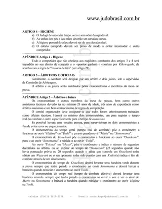 www.judobrasil.com.br

ARTIGO 4 – HIGIENE
        a) O Judogi deverá estar limpo, seco e sem odor desagradável.
        b) As unhas dos pés e das mãos deverão ser cortadas curtas.
        c) A higiene pessoal do atleta deverá ser de um elevado nível.
        d) O cabelo comprido deverá ser preso de modo a evitar incomodar o outro
             competidor.
----------------------------------------------------------------------------------------------------------
APÊNDICE Artigo 4 - Higiene
        Todo o competidor que não obedeça aos requisitos constantes dos artigos 3 e 4 será
impedido no seu direito de competir e o opositor ganhará o combate por Kiken-gashi, de
acordo com a regra de “maioria de três” (ver artigo 28).

ARTIGO 5 – ÁRBITROS E OFICIAIS
        Geralmente, o combate será dirigido por um árbitro e dois juizes, sob a supervisão
da Comissão de Arbitragem.
        O árbitro e os juizes serão auxiliados pelos cronometristas e membros da mesa de
prova.
----------------------------------------------------------------------------------------------------------
APÊNDICE Artigo 5 – Árbitros e Juizes
        Os cronometristas e outros membros da mesa de provas, bem como outros
assistentes técnicos deverão ter no mínimo 21 anos de idade, três anos de experiência como
árbitros nacionais e um bom conhecimento de regras de competição.
        O comité organizador deve assegurar-se que todos foram criteriosamente treinados
como oficiais técnicos. Haverá no mínimo dois cronometristas, um para registar o tempo
real do combate e outro especificamente para o tempo de osaekomi.
        Se possível haverá uma terceira pessoa, para supervisionar os dois cronometristas a
fim de evitar erros ou esquecimentos.
        O cronometrista do tempo geral (tempo real do combate) põe o cronómetro a
funcionar ao ouvir “Hajime” ou “Yoshi” e para-o quando ouvir “Matte” ou “Sonomama”.
        O cronometrista do Osaekomi põe o cronómetro a funcionar ao ouvir “                  Osaekomi”,
para-o ao ouvir “Sonomama” e reinicia-o ao ouvir “Yoshi”.
        Ao ouvir “Toketa” ou “Matte”, pára o cronómetro e indica o número de segundos
decorridos ao árbitro, ou ao expirar do tempo de “Osaekomi” (25 segundos quando não
havia pontuação prévia ou 20 segundos quando o atleta que controla em Osaekomi tenha
obtido um Waza-ari ou o seu oponente tenha sido punido com um Keikoku) indica o fim do
combate através de um sinal sonoro.
        O cronometrista do tempo de Osaekomi deverá levantar uma bandeira verde durante
a prova sempre que tenha parado o cronómetro ao ouvir Sonomama e deverá baixar a
bandeira quando reiniciar o cronómetro ao ouvir Yoshi.
        O cronometrista do tempo real (tempo de combate efectivo) deverá levantar uma
bandeira amarela sempre que tenha parado o cronómetro ao ouvir a voz e ver o sinal de
Matte ou Sonomama e baixará a bandeira quando reiniciar o cronómetro ao ouvir Hajime
ou Yoshi.


     telefax (55+11) 3815-3239             –      E-mail: cunha.koga@judobrasil.com.br                  7
 