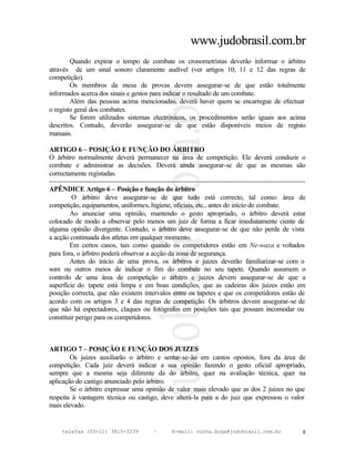 www.judobrasil.com.br
        Quando expirar o tempo de combate os cronometristas deverão informar o árbitro
através de um sinal sonoro claramente audível (ver artigos 10, 11 e 12 das regras de
competição).
        Os membros da mesa de provas devem assegurar-se de que estão totalmente
informados acerca dos sinais e gestos para indicar o resultado de um combate.
        Além das pessoas acima mencionadas, deverá haver quem se encarregue de efectuar
o registo geral dos combates.
        Se forem utilizados sistemas electrónicos, os procedimentos serão iguais aos acima
descritos. Contudo, deverão assegurar-se de que estão disponíveis meios de registo
manuais.

ARTIGO 6 – POSIÇÃO E FUNÇÃO DO ÁRBITRO
O árbitro normalmente deverá permanecer na área de competição. Ele deverá conduzir o
combate e administrar as decisões. Deverá ainda assegurar-se de que as mesmas são
correctamente registadas.
----------------------------------------------------------------------------------------------------------
APÊNDICE Artigo 6 – Posição e função do árbitro
         O árbitro deve assegurar-se de que tudo está correcto, tal como: área de
competição, equipamentos, uniformes, higiene, oficiais, etc., antes do início do combate.
        Ao anunciar uma opinião, mantendo o gesto apropriado, o árbitro deverá estar
colocado de modo a observar pelo menos um juiz de forma a ficar imediatamente ciente de
alguma opinião divergente. Contudo, o árbitro deve assegurar-se de que não perde de vista
a acção continuada dos atletas em qualquer momento.
        Em certos casos, tais como quando os competidores estão em Ne-waza e voltados
para fora, o árbitro poderá observar a acção da zona de segurança.
        Antes do início de uma prova, os árbitros e juizes deverão familiarizar-se com o
som ou outros meios de indicar o fim do combate no seu tapete. Quando assumem o
controlo de uma área de competição o árbitro e juizes devem assegurar-se de que a
superfície do tapete está limpa e em boas condições, que as cadeiras dos juizes estão em
posição correcta, que não existem intervalos entre os tapetes e que os competidores estão de
acordo com os artigos 3 e 4 das regras de competição. Os árbitros devem assegurar-se de
que não há espectadores, claques ou fotógrafos em posições tais que possam incomodar ou
constituir perigo para os competidores.



ARTIGO 7 – POSIÇÃO E FUNÇÃO DOS JUIZES
        Os juizes auxiliarão o árbitro e sentar-se-ão em cantos opostos, fora da área de
competição. Cada juiz deverá indicar a sua opinião fazendo o gesto oficial apropriado,
sempre que a mesma seja diferente da do árbitro, quer na avaliação técnica, quer na
aplicação do castigo anunciado pelo árbitro.
        Se o árbitro expressar uma opinião de valor mais elevado que as dos 2 juizes no que
respeita à vantagem técnica ou castigo, deve alterá-la para a do juiz que expressou o valor
mais elevado.


     telefax (55+11) 3815-3239             –      E-mail: cunha.koga@judobrasil.com.br                  8
 