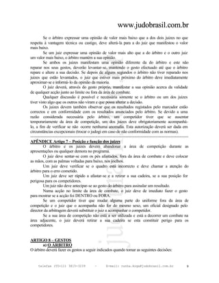 www.judobrasil.com.br
         Se o árbitro expressar uma opinião de valor mais baixo que a dos dois juizes no que
respeita à vantagem técnica ou castigo, deve alterá-la para a do juiz que manifestou o valor
mais baixo.
         Se um juiz expressar uma opinião de valor mais alto que a do árbitro e o outro juiz
um valor mais baixo, o árbitro mantém a sua opinião.
         Se ambos os juizes manifestam uma opinião diferente da do árbitro e este não
reparar nos seus gestos, deverão levantar-se, mantendo o gesto efectuado até que o árbitro
repare e altere a sua decisão. Se depois de alguns segundos o árbitro não tiver reparado nos
juizes que estão levantados, o juiz que estiver mais próximo do árbitro deve imediatamente
aproximar-se e informá-lo da opinião da maioria.
         O juiz deverá, através do gesto próprio, manifestar a sua opinião acerca da validade
de qualquer acção junto ao limite ou fora da área de combate.
         Qualquer discussão é possível e necessária somente se o árbitro ou um dos juizes
tiver visto algo que os outros não viram e que possa alterar a decisão.
         Os juizes devem também observar que os resultados registados pelo marcador estão
correctos e em conformidade com os resultados anunciados pelo árbitro. Se devido a uma
razão considerada necessária pelo árbitro, um competidor tiver que se ausentar
temporariamente da área de competição, um dos juizes deve obrigatoriamente acompanhá-
lo, a fim de verificar se não ocorre nenhuma anomalia. Esta autorização deverá ser dada em
circunstâncias excepcionais (trocar o judogi em caso de não conformidade com as normas).
----------------------------------------------------------------------------------------------------------
APÊNDICE Artigo 7 – Posição e função dos juizes
         O árbitro e os juizes devem abandonar a área de competição durante as
apresentações ou qualquer demora no programa.
         O juiz deve sentar-se com os pés afastados, fora da área de combate e deve colocar
as mãos, com as palmas voltadas para baixo, nos joelhos.
         Um juiz deve verificar se o quadro está incorrecto e deve chamar a atenção do
árbitro para o erro cometido.
         Um juiz deve ser rápido a afastar-se e a retirar a sua cadeira, se a sua posição for
perigosa para os competidores.
         Um juiz não deve antecipar-se ao gesto do árbitro para assinalar um resultado.
         Numa acção no limite da área de combate, o juiz deve de imediato fazer o gesto
para mostrar se a acção foi DENTRO ou FORA.
         Se um competidor tiver que mudar alguma parte do uniforme fora da área de
competição e o juiz que o acompanha não for do mesmo sexo, um oficial designado pelo
director da arbitragem deverá substituir o juiz a acompanhar o competidor.
         Se a sua área de competição não está a ser utilizada e está a decorrer um combate na
área adjacente, o juiz deverá retirar a sua cadeira se esta constituir perigo para os
competidores.


ARTIGO 8 – GESTOS
        a) O ÁRBITRO
O árbitro deverá fazer os gestos a seguir indicados quando tomar as seguintes decisões:


     telefax (55+11) 3815-3239             –      E-mail: cunha.koga@judobrasil.com.br                  9
 