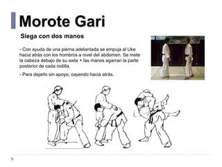 Morote Gari
Siega con dos manos
- Con ayuda de una pierna adelantada se empuja al Uke
hacia atrás con los hombros a nivel ...
