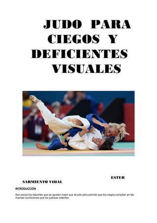 JUDO PARA
               CIEGOS Y
             DEFICIENTES
               VISUALES




                                                                                ESTER
      SARMIENTO VIDAL
INTRODUCCIÓN

Son pocos los deportes que se ajustan mejor que el judo para permitir que los ciegos compitan en las
mismas condiciones que los judokas videntes.
 