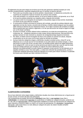 El reglamento de judo para ciegos es el mismo que el de judo (personas videntes) excepto por unas
normas complementarias, pequeñas adaptaciones que no cambian el espíritu del judo:
     • Para evitar que el judoka ciego se sienta perdido o desorientado, no deberemos conducirle a la
        superficie de competición hasta el momento de comienzo del combate.
     • Judo está sometido a un protocolo estricto, en el que el saludo al tatami y al oponente, es un ritual
        en el que los judokas presentan sus respetos antes y después del combate.
     • Los jueces serán los encargados de acompañar a los judokas ciegos al área central, situándolos
        uno frente al otro para efectuar el saludo.
     • A continuación el árbitro anunciará el comienzo del combate, para ello los judokas deberán estar
        agarrados con las dos manos y durante todo el tiempo, el árbitro deberá asegurar que los judokas
        estén siempre al alcance de sus respectivos brazos. Si en algún momento del combate se sueltan,
        éste se parará para que vuelvan a agarrarse, a no ser que esa acción de romper el agarre se haga
        con un fin (hacer una llave).
     • Durante el combate, el árbitro deberá indicar mediante la voz todas las amonestaciones, puntos,
        incidencias, etc.., añadiendo siempre en quién recaen dichas observaciones. Esto permitirá a los
        judokas conocer en todo momento su situación de ventaja/desventaja respecto al contrario.
     • Por último, el árbitro será el encargado de situar a los judokas en posición de saludo, después
        iniciará tanto con la voz como con la mano quién ha vencido el combate.
     • Aunque todas las categorías (ciegos y deficientes visuales) compitan juntos, al tipo B1 se les
        diferencia con un círculo rojo de 7cm de diámetro en la parte externa de ambas mangas, a 15cm
        del hombro el centro del círculo; de este modo, los oficiales podrán aplicar las reglas específicas
        de la categoría B1, como es que no se les sanciona por pisar la zona roja o que en caso de duda
        se les da ventaja (siempre que compitan con alguien de menor deficiencia visual).
        Además si el judoka también es sordo, llevará un pequeño círculo azul de 7cm de diámetro en la
        espalda centrado (a unos 15cm del cuello), y a éste se le indicarán las penalizaciones, puntos o
        incidencias mediante información táctil (por ejemplo en la mano para indicar una llave o cruzándole
        los brazos para indicarle que debe colocarse el kimono).




CLASIFICACIÓN O CATEGORÍAS

No se hace distinción entre ciegos totales y deficientes visuales, las únicas distinciones son, al igual que en
el judo normal, en función del peso del participante.
Las competiciones se pueden dar de forma individual (masc./fem.) o por equipos (masc./fem.):
-Individuales: en campeonatos regionales se puede llevar a 2 atletas por categoría de peso, pudiendo ser
B1, B2 y B3; en internacionales, el Ente Organizador establece el número de inscripciones por categoría de
peso masculino y femenino según su criterio y el número de participantes. En olimpiadas y campeonatos
del mundo, cada nación lleva a un solo atleta por categoría de peso; las clases visuales compiten
mezcladas (B1, B2, B3).
 
