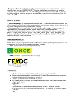 -Por equipos: dentro de la categoría masculina, tanto en olimpiadas, mundiales, regionales o torneos
internacionales, cada nación puede inscribir a un equipo representante compuesto por las siguientes
categorías de peso: < 60, < 65, < 71, < 78, < 86, > 86; y por todas las clases visuales (B1, B2 y B3) que
compiten mezcladas. Dentro de la categoría femenina pasa lo mismo pero cambian los pesos, que son:
< 52, < 56, < 61.



NIVEL DE PRÁCTICA

-Comunidad de Madrid: se registran aproximadamente unas 7-8 licencias de deportistas federados. Por
ello, no hay gente suficiente para realizar campeonatos en Madrid, solo se realizan concentraciones, por lo
que tienen que competir en otras comunidades autónomas.
-A nivel nacional: en términos orientativos, las comunidades autónomas que más comprenden este
deporte adaptado son por ejemplo Madrid, Navarra, Andalucía o Comunidad Valenciana.
-A nivel internacional: actualmente son muchos los países que arropan este deporte, estos son por
ejemplo: España, Rusia, Alemania, Ucrania, China, Brasil, Francia, Japón, Turquía, Azerbaiyán, Gran
Bretaña, Argelia, Corea, Usa, Canadá, Venezuela, Cuba, Finlandia, Suecia, Uzbekistán, México, Irán,
Bielorrusia, Mongolia, Hungría o Bulgaria.


ENTIDADES NACIONALES

En España, el judo para ciegos no dispone de una federación como tal que les aglutine, pero existen dos
entidades que se encargan de arroparles o potenciarles, éstas son:
-La ONCE (Organización Nacional de Ciegos Españoles)




-La FEDC (Federación Española de Deportes para Ciegos)




CUESTIONES:

    •     ¿Cuáles son las características intrínsecas de las que se compone el judo?
    •     Indica de qué forma o mediante qué cosa recibe un judoka ciego información sobre la posición
          corporal y las posibles intenciones de su adversario.
    •     ¿De qué se compone la indumentaria de un judoka?
    •     Los judokas deben comenzar el combate agarrados pero durante éste pueden permanecer sin
          ningún tipo de agarre:
          -Verdadero
          -Falso
    •    ¿Se hace distinción entre ciegos totales y deficientes visuales a la hora de competir?
    •   En los campeonatos del mundo, cada nación puede llevar a un solo atleta por categoría de peso:
        -Verdadero
        -Falso
 