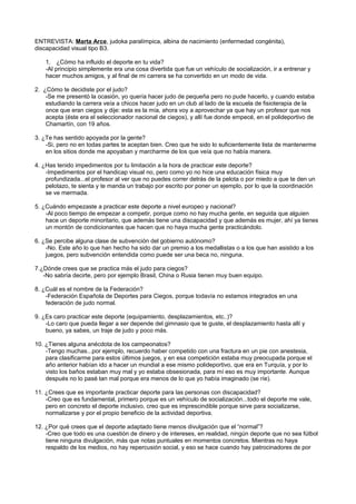ENTREVISTA: Marta Arce, judoka paralímpica, albina de nacimiento (enfermedad congénita),
discapacidad visual tipo B3.

    1. ¿Cómo ha influido el deporte en tu vida?
    -Al principio simplemente era una cosa divertida que fue un vehículo de socialización, ir a entrenar y
    hacer muchos amigos, y al final de mi carrera se ha convertido en un modo de vida.

2. ¿Cómo te decidiste por el judo?
    -Se me presentó la ocasión, yo quería hacer judo de pequeña pero no pude hacerlo, y cuando estaba
    estudiando la carrera veía a chicos hacer judo en un club al lado de la escuela de fisioterapia de la
    once que eran ciegos y dije: esta es la mía, ahora voy a aprovechar ya que hay un profesor que nos
    acepta (éste era el seleccionador nacional de ciegos), y allí fue donde empecé, en el polideportivo de
    Chamartín, con 19 años.

3. ¿Te has sentido apoyada por la gente?
    -Si, pero no en todas partes te aceptan bien. Creo que he sido lo suficientemente lista de mantenerme
    en los sitios donde me apoyaban y marcharme de los que veía que no había manera.

4. ¿Has tenido impedimentos por tu limitación a la hora de practicar este deporte?
    -Impedimentos por el handicap visual no, pero como yo no hice una educación física muy
    profundizada...el profesor al ver que no puedes correr detrás de la pelota o por miedo a que te den un
    pelotazo, te sienta y te manda un trabajo por escrito por poner un ejemplo, por lo que la coordinación
    se ve mermada.

5. ¿Cuándo empezaste a practicar este deporte a nivel europeo y nacional?
    -Al poco tiempo de empezar a competir, porque como no hay mucha gente, en seguida que alguien
    hace un deporte minoritario, que además tiene una discapacidad y que además es mujer, ahí ya tienes
    un montón de condicionantes que hacen que no haya mucha gente practicándolo.

6. ¿Se percibe alguna clase de subvención del gobierno autónomo?
    -No. Este año lo que han hecho ha sido dar un premio a los medallistas o a los que han asistido a los
    juegos, pero subvención entendida como puede ser una beca no, ninguna.

7.¿Dónde crees que se practica más el judo para ciegos?
   -No sabría decirte, pero por ejemplo Brasil, China o Rusia tienen muy buen equipo.

8. ¿Cuál es el nombre de la Federación?
    -Federación Española de Deportes para Ciegos, porque todavía no estamos integrados en una
    federación de judo normal.

9. ¿Es caro practicar este deporte (equipamiento, desplazamientos, etc..)?
    -Lo caro que pueda llegar a ser depende del gimnasio que te guste, el desplazamiento hasta allí y
    bueno, ya sabes, un traje de judo y poco más.

10. ¿Tienes alguna anécdota de los campeonatos?
    -Tengo muchas...por ejemplo, recuerdo haber competido con una fractura en un pie con anestesia,
    para clasificarme para estos últimos juegos, y en esa competición estaba muy preocupada porque el
    año anterior habían ido a hacer un mundial a ese mismo polideportivo, que era en Turquía, y por lo
    visto los baños estaban muy mal y yo estaba obsesionada, para mí eso es muy importante. Aunque
    después no lo pasé tan mal porque era menos de lo que yo había imaginado (se ríe).

11. ¿Crees que es importante practicar deporte para las personas con discapacidad?
    -Creo que es fundamental, primero porque es un vehículo de socialización...todo el deporte me vale,
    pero en concreto el deporte inclusivo, creo que es imprescindible porque sirve para socializarse,
    normalizarse y por el propio beneficio de la actividad deportiva.

12. ¿Por qué crees que el deporte adaptado tiene menos divulgación que el “normal”?
    -Creo que todo es una cuestión de dinero y de intereses, en realidad, ningún deporte que no sea fútbol
    tiene ninguna divulgación, más que notas puntuales en momentos concretos. Mientras no haya
    respaldo de los medios, no hay repercusión social, y eso se hace cuando hay patrocinadores de por
 