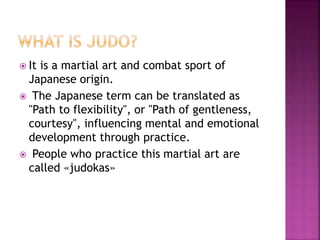  It is a martial art and combat sport of
Japanese origin.
 The Japanese term can be translated as
"Path to flexibility", or "Path of gentleness,
courtesy", influencing mental and emotional
development through practice.
 People who practice this martial art are
called «judokas»
 
