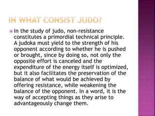  In the study of judo, non-resistance
constitutes a primordial technical principle.
A judoka must yield to the strength of his
opponent according to whether he is pushed
or brought, since by doing so, not only the
opposite effort is canceled and the
expenditure of the energy itself is optimized,
but it also facilitates the preservation of the
balance of what would be achieved by
offering resistance, while weakening the
balance of the opponent. In a word, it is the
way of accepting things as they arise to
advantageously change them.
 