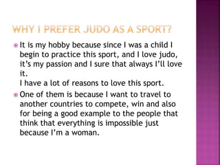  It is my hobby because since I was a child I
begin to practice this sport, and I love judo,
it’s my passion and I sure that always I’ll love
it.
I have a lot of reasons to love this sport.
 One of them is because I want to travel to
another countries to compete, win and also
for being a good example to the people that
think that everything is impossible just
because I’m a woman.
 