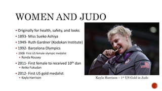 Originally for health, safety, and looks
 1893- Miss Sueko Ashiya
 1949- Ruth Gardner (Kodokan Institute)
 1992- Barcelona Olympics
 2008- First US female olympic medalist
 Ronda Rousey
 2011- First female to received 10th dan
 Keiko Fukudan
 2012- First US gold medalist
 Kayla Harrison Kayla Harrison – 1st US Gold in Judo
 