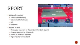  Materials needed
 Judo Gi (thick kimono)
 Tatami (mat for falling on)
 Belt
 Opponent
 4 ways to win
 Throw your opponent so they land on their back (Ippon)
 Pin your opponent for 20 seconds
 Submit or choke out opponent
 Higher total of points at end
 