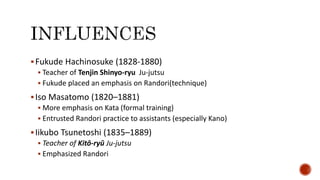 Fukude Hachinosuke (1828-1880)
 Teacher of Tenjin Shinyo-ryu Ju-jutsu
 Fukude placed an emphasis on Randori(technique)
Iso Masatomo (1820–1881)
 More emphasis on Kata (formal training)
 Entrusted Randori practice to assistants (especially Kano)
Iikubo Tsunetoshi (1835–1889)
 Teacher of Kitō-ryū Ju-jutsu
 Emphasized Randori
 