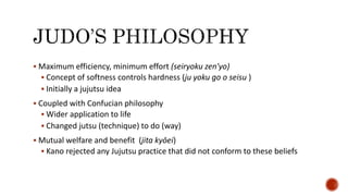  Maximum efficiency, minimum effort (seiryoku zen'yo)
 Concept of softness controls hardness (ju yoku go o seisu )
 Initially a jujutsu idea
 Coupled with Confucian philosophy
 Wider application to life
 Changed jutsu (technique) to do (way)
 Mutual welfare and benefit (jita kyōei)
 Kano rejected any Jujutsu practice that did not conform to these beliefs
 