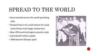  Kano traveled across the world spreading
Judo
 Showed how in his small stature he could
easily throw much larger westerners.
 Now 199 countries/regions practice Judo
 Estimated 8 million Judoka
 1964 became Olympic sport
 
