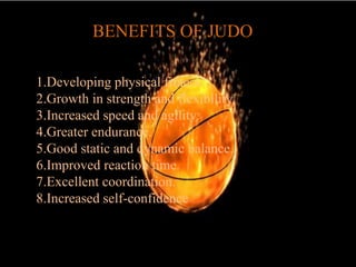BENEFITS OF JUDO
1.Developing physical fitness.
2.Growth in strength and flexibility.
3.Increased speed and agility.
4.Greater endurance.
5.Good static and dynamic balance.
6.Improved reaction time.
7.Excellent coordination.
8.Increased self-confidence
 