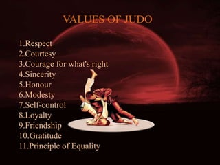 VALUES OF JUDO
1.Respect
2.Courtesy
3.Courage for what's right
4.Sincerity
5.Honour
6.Modesty
7.Self-control
8.Loyalty
9.Friendship
10.Gratitude
11.Principle of Equality
 