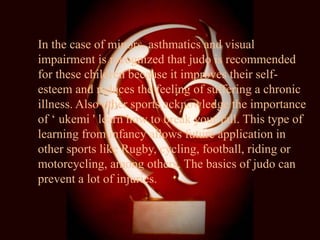 In the case of minors, asthmatics and visual
impairment is recognized that judo is recommended
for these children because it improves their self-
esteem and reduces the feeling of suffering a chronic
illness. Also other sports acknowledge the importance
of ‘ ukemi ' learn how to break your fall. This type of
learning from infancy allows future application in
other sports like Rugby, cycling, football, riding or
motorcycling, among others. The basics of judo can
prevent a lot of injuries.
 