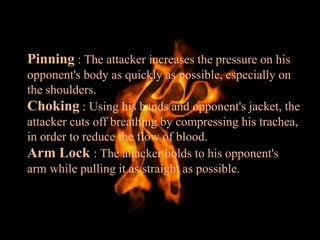 Pinning : The attacker increases the pressure on his
opponent's body as quickly as possible, especially on
the shoulders.
Choking : Using his hands and opponent's jacket, the
attacker cuts off breathing by compressing his trachea,
in order to reduce the flow of blood.
Arm Lock : The attacker holds to his opponent's
arm while pulling it as straight as possible.
 