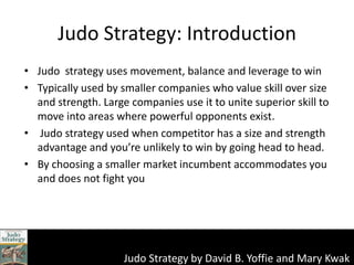Judo Strategy: Introduction  Judo  strategy uses movement, balance and leverage to win Typically used by smaller companies who value skill over size and strength. Large companies use it to unite superior skill to move into areas where powerful opponents exist.  Judo strategy used when competitor has a size and strength advantage and you’re unlikely to win by going head to head.  By choosing a smaller market incumbent accommodates you and does not fight you 
