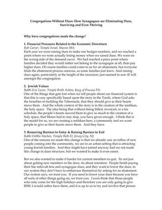 Congregations Without Dues: How Synagogues are Eliminating Dues,
Surviving and Even Thriving
Why have congregations made the change?
1. Financial Pressures Related to the Economic Downturn
Rob Carver, Temple Israel, Sharon MA:
Each year we were raising dues to make our budget numbers, and we reached a
point where we were actually losing money when we raised dues. We were on
the wrong side of the demand curve. We had reached a price point where
families decided they would rather not belong to the synagogue at all, than pay
higher dues. Of course families could come to us for an abatement, but everyone
finds the abatement process onerous, so some families just leave. And raising
dues again, particularly at the height of the recession, just seemed to sow ill will
amongst the congregation
2. Jewish Values
Rabbi Eric Lazar, Temple Brith Achim, King of Prussia PA:
One of the things that gets lost when we tell people about our financial system is
that this is very specifically based upon the story in the Torah, where God asks
the Israelites in building the Tabernacle, that they should give as their hearts
move them. And the whole context of the story is in the creation of the mishkan,
the holy space. The idea being that without being billed, invoiced, or a fee
schedule, the people’s hearts moved them to give so much to the creation of a
holy space, that Moses had to stay stop, you have given enough. I think this is
the model for us, we are creating a mishkan here, a community and we want
people to give as their hearts move them. And they have.
3. Removing Barriers to Entry & Raising Barriers to Exit
Rabbi Debbie Hachen, Temple Beth El, Jersey City, NJ:
One of the reasons we made this change is that we already saw an influx of new
people coming into the community, we are in an urban setting that is attracting
young Jewish families. And they might have joined anyway had we not made
this change in dues structure, but we wanted to make it even easier.
But we also wanted to make it harder for current members to quit. Its not just
about getting new members in the door, its about retention. People finish paying
their bar mitzvah fess and synagogue dues, and they want to lower the dues, in
our system they don’t have to embarrass themselves by asking for an abatement.
Our system says, we trust you. If you need to lower your dues because you have
all sorts of other things going on, we trust you. I even think that those people
who only come for the high holidays and therefore you are only going to give
$500, I would rather have them, and it is up to us to try and involve that person

 